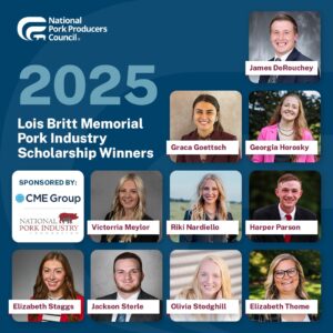 The 2025 winners of a $2,500 Lois Britt Memorial Pork Industry Scholarship are: •James DeRouchey – Kansas State University • Graca Goettsch – Iowa State University • Georgia Horosky – Wilmington College • Victorria Meylor – University of Wisconsin – Platteville • Riki Nardiello – Texas A&M University • Harper Parson – Texas A&M University • Elizabeth Staggs – Purdue University • Jackson Sterle – Iowa State University • Olivia Stodghill – Iowa State University • Elizabeth Thome – University of Minnesota – Twin Cities